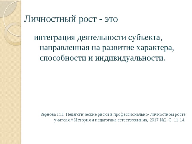 Личностный рост - это интеграция деятельности субъекта, направленная на развитие характера, способности и индивидуальности. Зернова Г.П. Педагогические риски в профессионально- личностном росте учителя // История и педагогика естествознания, 2017 №2. С. 11-14. 