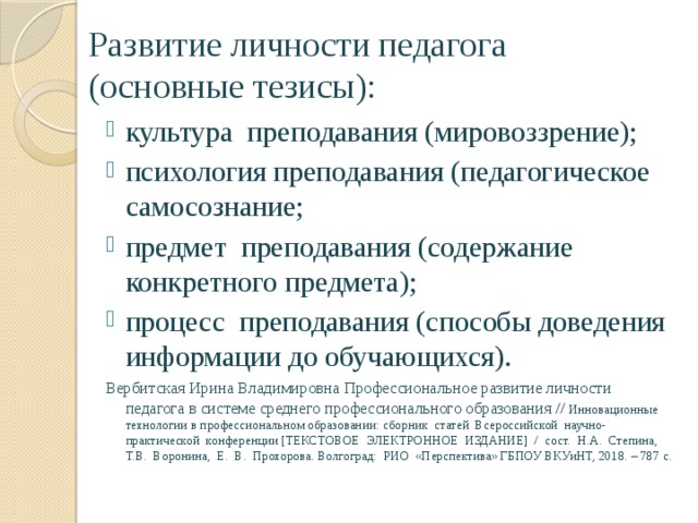 Развитие личности педагога  (основные тезисы): культура преподавания (мировоззрение); психология преподавания (педагогическое самосознание; предмет преподавания (содержание конкретного предмета); процесс преподавания (способы доведения информации до обучающихся). Вербитская Ирина Владимировна Профессиональное развитие личности педагога в системе среднего профессионального образования // Инновационные технологии в профессиональном образовании: сборник статей Всероссийской научно-практической конференции [ТЕКСТОВОЕ ЭЛЕКТРОННОЕ ИЗДАНИЕ] / сост. Н.А. Степина, Т.В. Воронина, Е. В. Прохорова. Волгоград: РИО «Перспектива» ГБПОУ ВКУиНТ, 2018. – 787 с. 