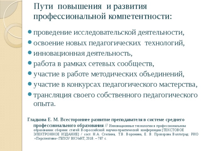 Пути повышения и развития профессиональной компетентности: проведение исследовательской деятельности, освоение новых педагогических технологий, инновационная деятельность, работа в рамках сетевых сообществ, участие в работе методических объединений, участие в конкурсах педагогического мастерства, трансляция своего собственного педагогического опыта. Гладкова Е. М. Всестороннее развитие преподавателя в системе среднего профессионального образования // Инновационные технологии в профессиональном образовании: сборник статей Всероссийской научно-практической конференции [ТЕКСТОВОЕ ЭЛЕКТРОННОЕ ИЗДАНИЕ] / сост. Н.А. Степина, Т.В. Воронина, Е. В. Прохорова. Волгоград: РИО «Перспектива» ГБПОУ ВКУиНТ, 2018. – 787 с. 