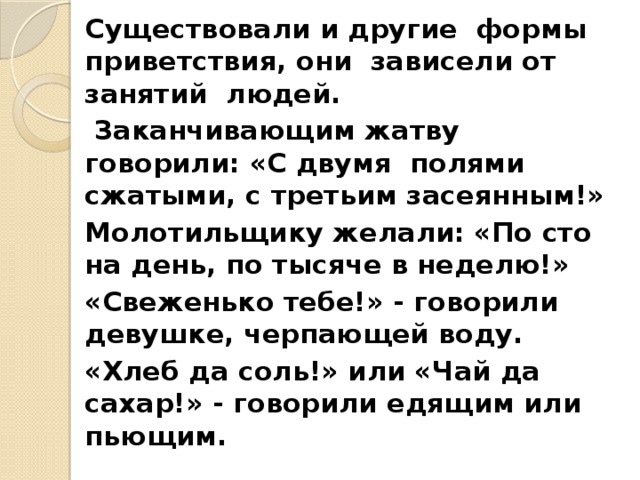 Существовали и другие формы приветствия, они зависели от занятий людей.  Заканчивающим жатву говорили: «С двумя полями сжатыми, с третьим засеянным!» Молотильщику желали: «По сто на день, по тысяче в неделю!» «Свеженько тебе!» - говорили девушке, черпающей воду. «Хлеб да соль!» или «Чай да сахар!» - говорили едящим или пьющим. 