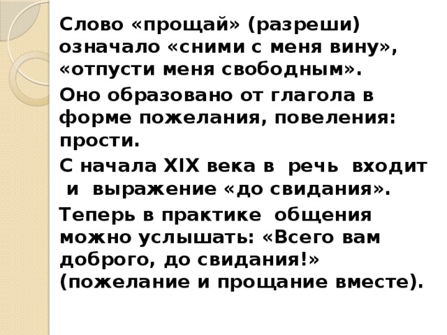 Слово «прощай» (разреши) означало «сними с меня вину», «отпусти меня свободным». Оно образовано от глагола в форме пожелания, повеления: прости. С начала XIX века в речь входит и выражение «до свидания». Теперь в практике общения можно услышать: «Всего вам доброго, до свидания!» (пожелание и прощание вместе). 