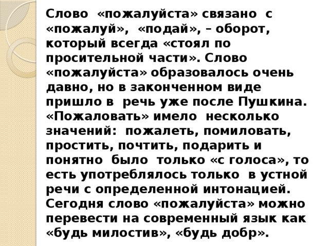 Слово «пожалуйста» связано с «пожалуй», «подай», – оборот, который всегда «стоял по просительной части». Слово «пожалуйста» образовалось очень давно, но в законченном виде пришло в речь уже после Пушкина. «Пожаловать» имело несколько значений: пожалеть, помиловать, простить, почтить, подарить и понятно было только «с голоса», то есть употреблялось только в устной речи с определенной интонацией. Сегодня слово «пожалуйста» можно перевести на современный язык как «будь милостив», «будь добр».  