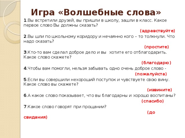 Игра «Волшебные слова»   1 .Вы встретили друзей, вы пришли в школу, зашли в класс. Какое первое слово Вы должны сказать?  (здравствуйте) 2 .Вы шли по школьному коридору и нечаянно кого – то толкнули. Что надо сказать?  (простите) 3 .Кто-то вам сделал доброе дело и вы хотите его отблагодарить. Какое слово скажете?  (благодарю) 4 .Чтобы вам помогли, нельзя забывать одно очень доброе слово -  (пожалуйста) 5 .Если вы совершили нехороший поступок и чувствуете свою вину. Какое слово вы скажете?  (извините) 6 .А какое слово показывает, что вы благодарны и хорошо воспитаны?  (спасибо) 7 .Какое слово говорят при прощании?  (до свидания)  