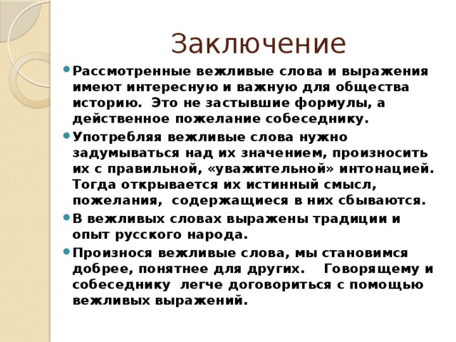 Заключение Рассмотренные вежливые слова и выражения имеют интересную и важную для общества историю. Это не застывшие формулы, а действенное пожелание собеседнику. Употребляя вежливые слова нужно задумываться над их значением, произносить их с правильной, «уважительной» интонацией. Тогда открывается их истинный смысл, пожелания, содержащиеся в них сбываются. В вежливых словах выражены традиции и опыт русского народа. Произнося вежливые слова, мы становимся добрее, понятнее для других. Говорящему и собеседнику легче договориться с помощью вежливых выражений. 