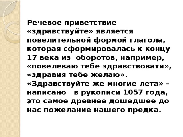 Речевое приветствие «здравствуйте» является повелительной формой глагола, которая сформировалась к концу 17 века из оборотов, например, «повелеваю тебе здравствовати», «здравия тебе желаю». «Здравствуйте же многие лета» – написано в рукописи 1057 года, это самое древнее дошедшее до нас пожелание нашего предка. 