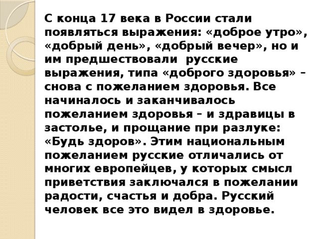 С конца 17 века в России стали появляться выражения: «доброе утро», «добрый день», «добрый вечер», но и им предшествовали русские выражения, типа «доброго здоровья» – снова с пожеланием здоровья. Все начиналось и заканчивалось пожеланием здоровья – и здравицы в застолье, и прощание при разлуке: «Будь здоров». Этим национальным пожеланием русские отличались от многих европейцев, у которых смысл приветствия заключался в пожелании радости, счастья и добра. Русский человек все это видел в здоровье. 