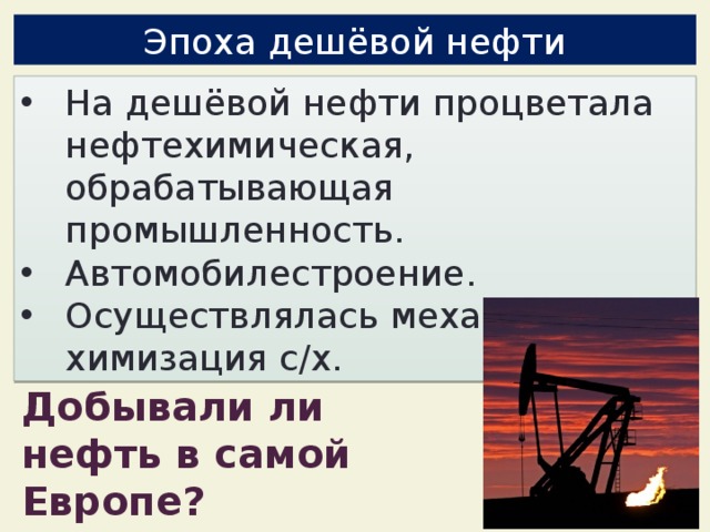 Эпоха дешёвой нефти На дешёвой нефти процветала нефтехимическая, обрабатывающая промышленность. Автомобилестроение. Осуществлялась механизация и химизация с/х. Добывали ли нефть в самой Европе? 