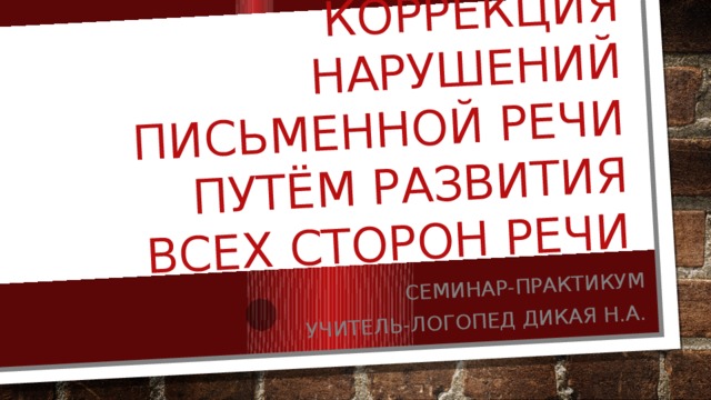 Профилактика и коррекция нарушений письменной речи путём развития всех сторон речи Семинар-практикум Учитель-логопед Дикая Н.А. 