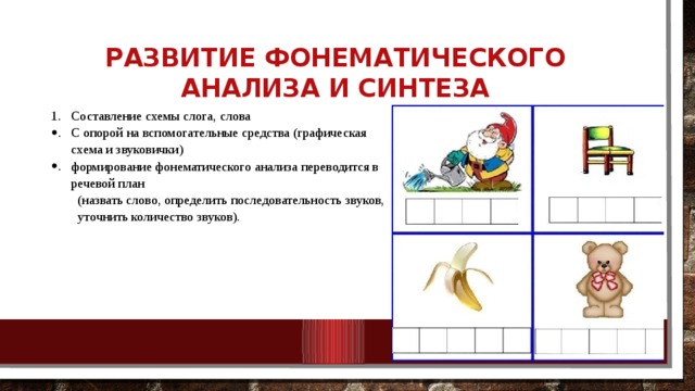 Развитие фонематического анализа и синтеза Составление схемы слога, слова С опорой на вспомогательные средства (графическая схема и звуковички) формирование фонематического анализа переводится в речевой план (назвать слово, определить последовательность звуков, уточнить количество звуков). 