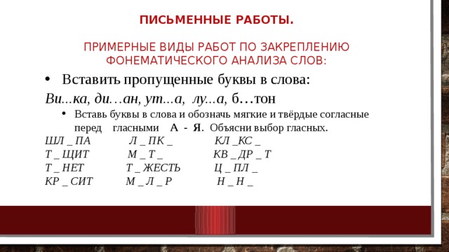 Письменные работы.     Примерные виды работ по закреплению фонематического анализа слов:   Вставить пропущенные буквы в слова: Ви...ка,  ди…ан,  ут...а,  лу...а, б…тон Вставь буквы в слова и обозначь мягкие и твёрдые согласные перед    гласными     А  -  Я .  Объясни выбор гласных. Вставь буквы в слова и обозначь мягкие и твёрдые согласные перед    гласными     А  -  Я .  Объясни выбор гласных. ШЛ _ ПА              Л _ ПК _               КЛ _КС _ Т _ ЩИТ              М _ Т _                  КВ _ ДР _ Т Т _ НЕТ               Т _ ЖЕСТЬ            Ц _ ПЛ _ КР _ СИТ            М _ Л _ Р                Н _ Н _ 