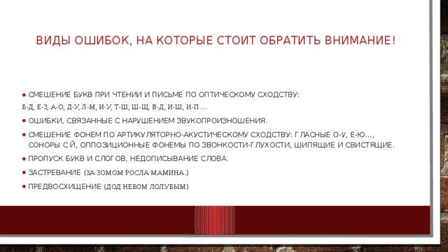 Виды ошибок, на которые стоит обратить внимание!   Смешение букв при чтении и письме по оптическому сходству: Б-д, Е-З, а-о, д-у, л-м, и-у, т-ш, ш-щ, в-д, и-ш, и-п … ошибки, связанные с нарушением звукопроизношения. Смешение фонем по артикуляторно-акустическому сходству: гласные О-У, е-ю…, соноры с й, оппозиционные фонемы по звонкости-глухости, шипящие и свистящие. Пропуск букв и слогов, недописывание слова. Застревание ( За зомом росла мамина .) Предвосхищение ( дод небом лолубым ) 