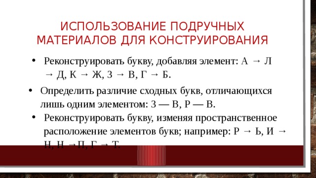 Использование подручных материалов для конструирования Реконструировать букву, добавляя элемент: А → Л → Д, К → Ж, 3 → В, Г → Б. Реконструировать букву, добавляя элемент: А → Л → Д, К → Ж, 3 → В, Г → Б. Определить различие сходных букв, отличающихся лишь одним элементом: 3 — В, Р — В. Определить различие сходных букв, отличающихся лишь одним элементом: 3 — В, Р — В. Реконструировать букву, изменяя пространственное расположение элементов букв; например: Р → Ь, И → Н, Н →П, Г → Т. Реконструировать букву, изменяя пространственное расположение элементов букв; например: Р → Ь, И → Н, Н →П, Г → Т. 