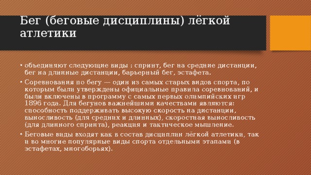 Бег (беговые дисциплины) лёгкой атлетики   объединяют следующие виды : спринт, бег на средние дистанции, бег на длинные дистанции, барьерный бег, эстафета. Соревнования по бегу — один из самых старых видов спорта, по которым были утверждены официальные правила соревнований, и были включены в программу с самых первых олимпийских игр 1896 года. Для бегунов важнейшими качествами являются: способность поддерживать высокую скорость на дистанции, выносливость (для средних и длинных), скоростная выносливость (для длинного спринта), реакция и тактическое мышление. Беговые виды входят как в состав дисциплин лёгкой атлетики, так и во многие популярные виды спорта отдельными этапами (в эстафетах, многоборьях). 