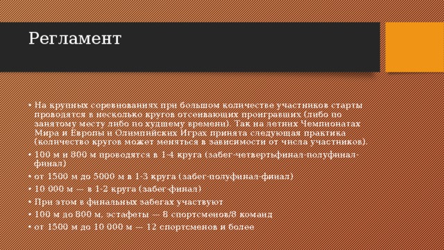 Регламент   На крупных соревнованиях при большом количестве участников старты проводятся в несколько кругов отсеивающих проигравших (либо по занятому месту либо по худшему времени). Так на летних Чемпионатах Мира и Европы и Олимпийских Играх принята следующая практика (количество кругов может меняться в зависимости от числа участников). 100 м и 800 м проводятся в 1-4 круга (забег-четвертьфинал-полуфинал-финал) от 1500 м до 5000 м в 1-3 круга (забег-полуфинал-финал) 10 000 м — в 1-2 круга (забег-финал) При этом в финальных забегах участвуют 100 м до 800 м, эстафеты — 8 спортсменов/8 команд от 1500 м до 10 000 м — 12 спортсменов и более 