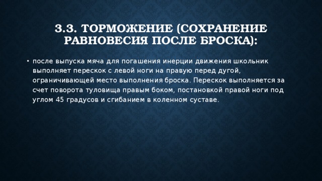 3.3. Торможение (сохранение равновесия после броска): после выпуска мяча для погашения инерции движения школьник выполняет перескок с левой ноги на правую перед дугой, ограничивающей место выполнения броска. Перескок выполняется за счет поворота туловища правым боком, постановкой правой ноги под углом 45 градусов и сгибанием в коленном суставе. 