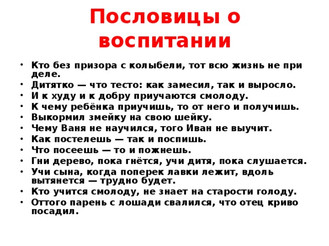 Пословицы о воспитании Кто без призора с колыбели, тот всю жизнь не при деле. Дитятко — что тесто: как замесил, так и выросло. И к худу и к добру приучаются смолоду. К чему ребёнка приучишь, то от него и получишь. Выкормил змейку на свою шейку. Чему Ваня не научился, того Иван не выучит. Как постелешь — так и поспишь. Что посеешь — то и пожнешь. Гни дерево, пока гнётся, учи дитя, пока слушается. Учи сына, когда поперек лавки лежит, вдоль вытянется — трудно будет. Кто учится смолоду, не знает на старости голоду. Оттого парень с лошади свалился, что отец криво посадил.  