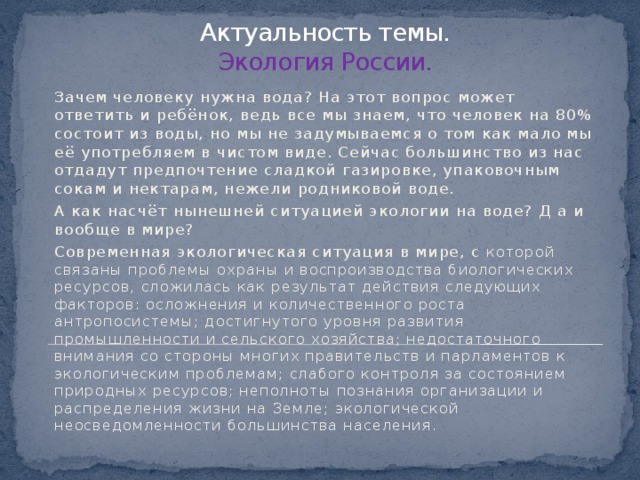 Актуальность темы.  Экология России. Зачем человеку нужна вода? На этот вопрос может ответить и ребёнок, ведь все мы знаем, что человек на 80% состоит из воды, но мы не задумываемся о том как мало мы её употребляем в чистом виде. Сейчас большинство из нас отдадут предпочтение сладкой газировке, упаковочным сокам и нектарам, нежели родниковой воде. А как насчёт нынешней ситуацией экологии на воде? Д а и вообще в мире? Современная экологическая ситуация в мире, с которой связаны проблемы охраны и воспроизводства биологических ресурсов, сложилась как результат действия следующих факторов: осложнения и количественного роста антропосистемы; достигнутого уровня развития промышленности и сельского хозяйства; недостаточного внимания со стороны многих правительств и парламентов к экологическим проблемам; слабого контроля за состоянием природных ресурсов; неполноты познания организации и распределения жизни на Земле; экологической неосведомленности большинства населения. 