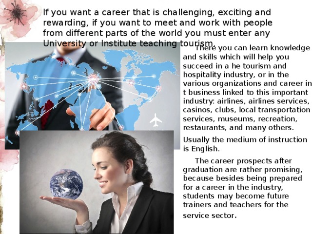 If you want a career that is challenging, exciting and rewarding, if you want to meet and work with people from different parts of the world you must enter any University or Institute teaching tourism.  There you can learn knowledge and skills which will help you succeed in a he tourism and hospitality industry, or in the various organizations and career in t business linked to this important industry: airlines, airlines services, casinos, clubs, local transportation services, museums, recreation, restaurants, and many others. Usually the medium of instruction is English.  The career prospects after graduation are rather promising, because besides being prepared for a career in the industry, students may become future trainers and teachers for the service sector . 