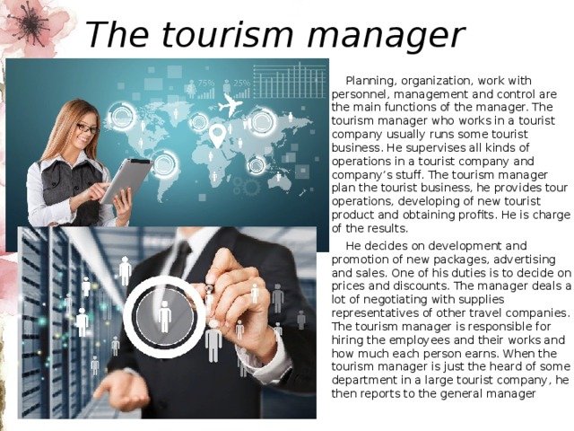 The tourism manager  Planning, organization, work with personnel, management and control are the main functions of the manager. The tourism manager who works in a tourist company usually runs some tourist business. He supervises all kinds of operations in a tourist company and company’s stuff. The tourism manager plan the tourist business, he provides tour operations, developing of new tourist product and obtaining profits. He is charge of the results.  He decides on development and promotion of new packages, advertising and sales. One of his duties is to decide on prices and discounts. The manager deals a lot of negotiating with supplies representatives of other travel companies. The tourism manager is responsible for hiring the employees and their works and how much each person earns. When the tourism manager is just the heard of some department in a large tourist company, he then reports to the general manager 