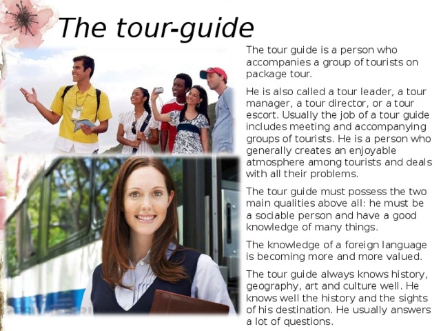 The tour-guide The tour guide is a person who accompanies a group of tourists on package tour. He is also called a tour leader, a tour manager, a tour director, or a tour escort. Usually the job of a tour guide includes meeting and accompanying groups of tourists. He is a person who generally creates an enjoyable atmosphere among tourists and deals with all their problems. The tour guide must possess the two main qualities above all: he must be a sociable person and have a good knowledge of many things. The knowledge of a foreign language is becoming more and more valued. The tour guide always knows history, geography, art and culture well. He knows well the history and the sights of his destination. He usually answers a lot of questions. A great many very important people in the tourist industry began their careers as tour guides in their native destinations. 