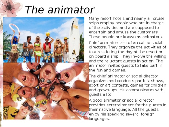 The animator Many resort hotels and nearly all cruise ships employ people who are in charge of the activities and are supposed to entertain and amuse the customers. These people are known as animators. Chief animators are often called social directors. They organize the activities of tourists during the day at the resort or on board a ship. They involve the willing and the reluctant guests in action. The animator invites guests to take part in the fun and games. The chief animator or social director organizes and conducts parties, shows, sport or art contests, games for children and grown-ups. He communicates with guests a lot. A good animator or social director provides entertainment for the guests in their native language. All the guests enjoy his speaking several foreign languages. 