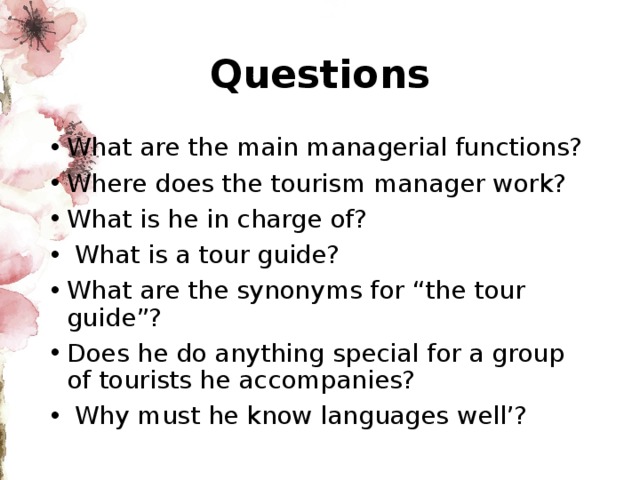 Questions What are the main managerial functions? Where does the tourism manager work? What is he in charge of?  What is a tour guide? What are the synonyms for “the tour guide”? Does he do anything special for a group of tourists he accompanies?  Why must he know languages well’? 