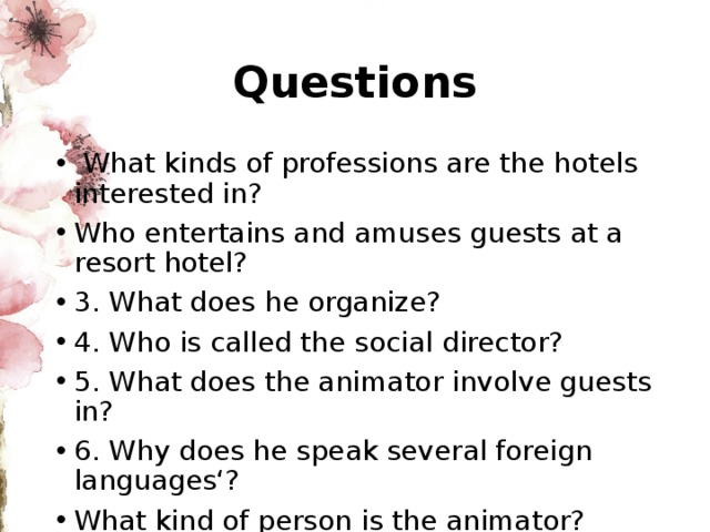 Questions  What kinds of professions are the hotels interested in? Who entertains and amuses guests at a resort hotel? 3. What does he organize? 4. Who is called the social director? 5. What does the animator involve guests in? 6. Why does he speak several foreign languages‘? What kind of person is the animator? 