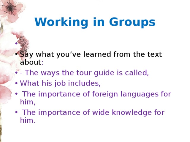 Working in Groups Say what you’ve learned from the text about : - The ways the tour guide is called, What his job includes,  The importance of foreign languages for him,  The importance of wide knowledge for him. 