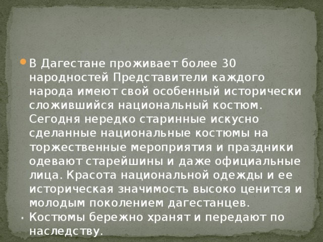 . В Дагестане проживает более 30 народностей Представители каждого народа имеют свой особенный исторически сложившийся национальный костюм. Сегодня нередко старинные искусно сделанные национальные костюмы на торжественные мероприятия и праздники одевают старейшины и даже официальные лица. Красота национальной одежды и ее историческая значимость высоко ценится и молодым поколением дагестанцев. Костюмы бережно хранят и передают по наследству. 
