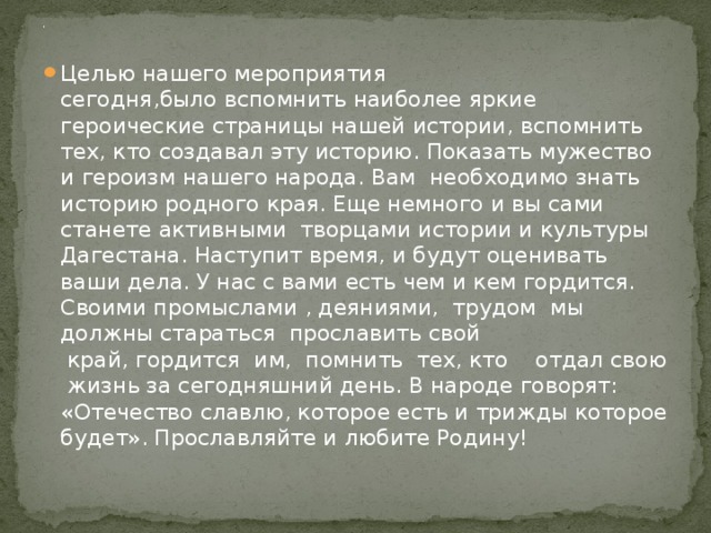 . Целью нашего мероприятия сегодня,было вспомнить наиболее яркие героические страницы нашей истории, вспомнить тех, кто создавал эту историю. Показать мужество и героизм нашего народа. Вам необходимо знать историю родного края. Еще немного и вы сами станете активными  творцами истории и культуры Дагестана. Наступит время, и будут оценивать ваши дела. У нас с вами есть чем и кем гордится.  Своими промыслами , деяниями,  трудом  мы должны стараться  прославить свой   край, гордится  им,  помнить  тех, кто    отдал свою  жизнь за сегодняшний день. В народе говорят: «Отечество славлю, которое есть и трижды которое будет». Прославляйте и любите Родину! 
