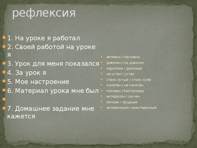 рефлексия 1. На уроке я работал 2. Своей работой на уроке я 3. Урок для меня показался 4. За урок я 5. Мое настроение 6. Материал урока мне был   7. Домашнее задание мне кажется активно / пассивно доволен / не доволен коротким / длинным не устал / устал стало лучше / стало хуже понятен / не понятен полезен / бесполезен интересен / скучен легким / трудным интересным / неинтересным 