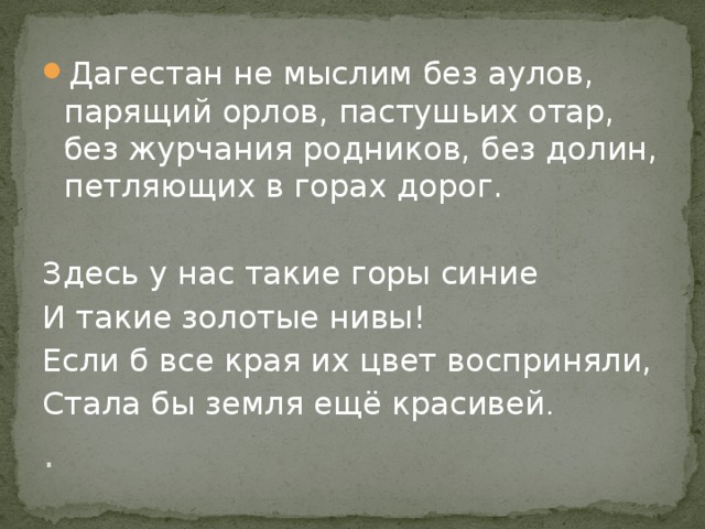 . Дагестан не мыслим без аулов, парящий орлов, пастушьих отар, без журчания родников, без долин, петляющих в горах дорог.   Здесь у нас такие горы синие И такие золотые нивы! Если б все края их цвет восприняли, Стала бы земля ещё красивей . 