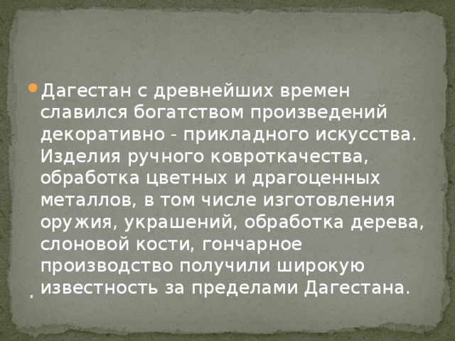 . Дагестан с древнейших времен славился богатством произведений декоративно - прикладного искусства. Изделия ручного ковроткачества, обработка цветных и драгоценных металлов, в том числе изготовления оружия, украшений, обработка дерева, слоновой кости, гончарное производство получили широкую известность за пределами Дагестана. 