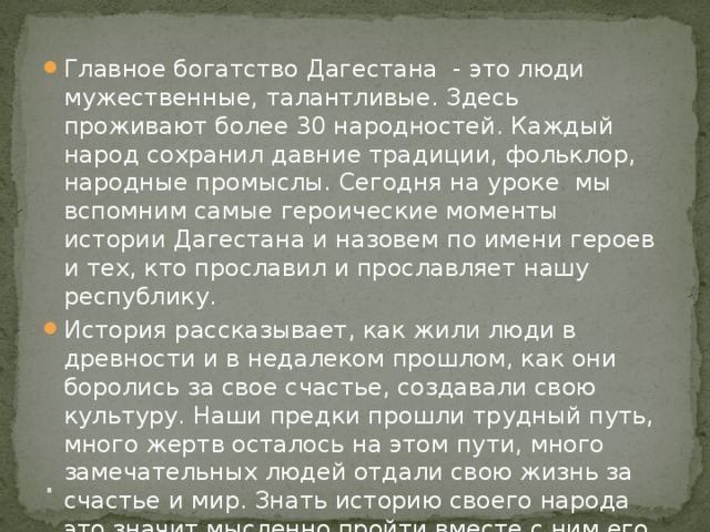 . Главное богатство Дагестана  - это люди мужественные, талантливые. Здесь проживают более 30 народностей. Каждый народ сохранил давние традиции, фольклор, народные промыслы. Сегодня на уроке мы вспомним самые героические моменты истории Дагестана и назовем по имени героев и тех, кто прославил и прославляет нашу республику. История рассказывает, как жили люди в древности и в недалеком прошлом, как они боролись за свое счастье, создавали свою культуру. Наши предки прошли трудный путь, много жертв осталось на этом пути, много замечательных людей отдали свою жизнь за счастье и мир. Знать историю своего народа это значит мысленно пройти вместе с ним его долгий и трудный путь, чтобы лучше понять сегодняшний день. 