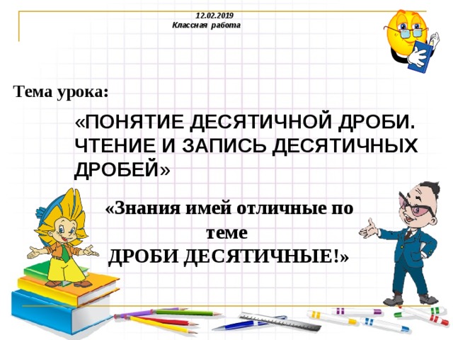  12.02.2019  Классная работа  Тема урока: « ПОНЯТИЕ ДЕСЯТИЧНОЙ ДРОБИ. ЧТЕНИЕ И ЗАПИСЬ ДЕСЯТИЧНЫХ ДРОБЕЙ » «Знания имей отличные по теме ДРОБИ ДЕСЯТИЧНЫЕ!» 
