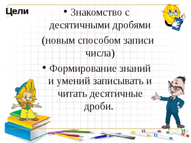 Цели Знакомство с десятичными дробями  (новым способом записи числа) Формирование знаний и умений записывать и читать десятичные дроби. 