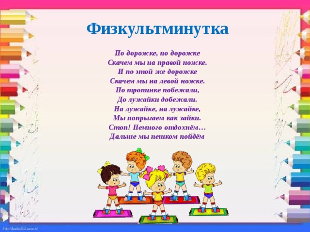 Физкультминутка По дорожке, по дорожке Скачем мы на правой ножке. И по этой же дорожке Скачем мы на левой ножке. По тропинке побежали, До лужайки добежали. На лужайке, на лужайке, Мы попрыгаем как зайки. Стоп! Немного отдохнём… Дальше мы пешком пойдём 