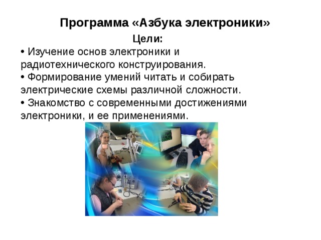 Программа «Азбука электроники» Цели:  Изучение основ электроники и радиотехнического конструирования.  Формирование умений читать и собирать электрические схемы различной сложности.  Знакомство с современными достижениями электроники, и ее применениями. 