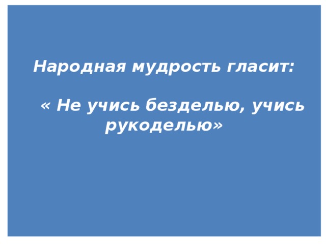   Народная мудрость гласит:   « Не учись безделью, учись рукоделью»        