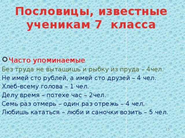 Пословицы, известные ученикам 7 класса   Часто упоминаемые Без труда не вытащишь и рыбку из пруда – 4чел. Не имей сто рублей, а имей сто друзей – 4 чел. Хлеб-всему голова – 1 чел. Делу время – потехе час – 2чел. Семь раз отмерь – один раз отрежь – 4 чел. Любишь кататься – люби и саночки возить – 5 чел.  