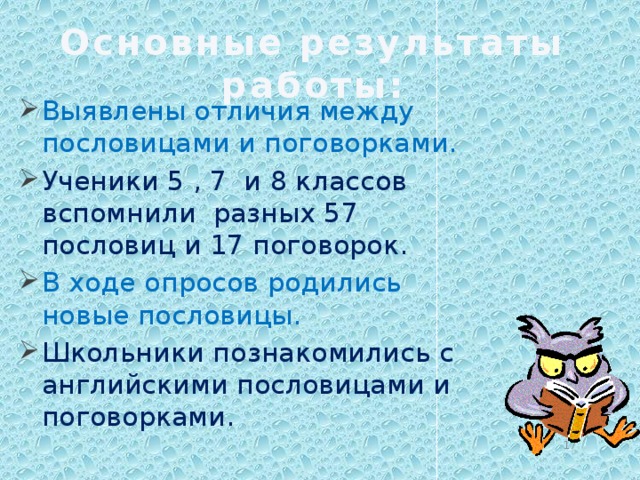 Основные результаты работы: Выявлены отличия между пословицами и поговорками. Ученики 5 , 7 и 8 классов вспомнили разных 57 пословиц и 17 поговорок. В ходе опросов родились новые пословицы. Школьники познакомились с английскими пословицами и поговорками.  