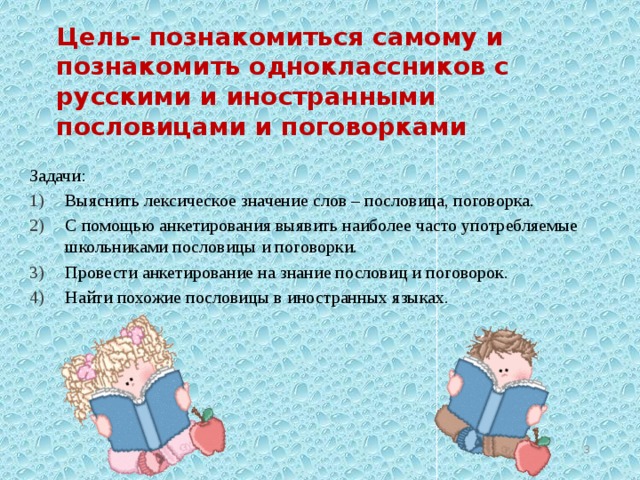 Цель- познакомиться самому и познакомить одноклассников с русскими и иностранными пословицами и поговорками Задачи: Выяснить лексическое значение слов – пословица, поговорка. С помощью анкетирования выявить наиболее часто употребляемые школьниками пословицы и поговорки. Провести анкетирование на знание пословиц и поговорок. Найти похожие пословицы в иностранных языках.  