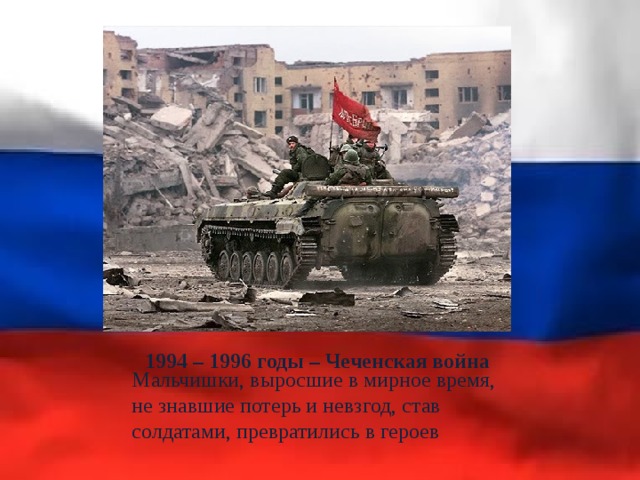 1994 – 1996 годы – Чеченская война Мальчишки, выросшие в мирное время, не знавшие потерь и невзгод, став солдатами, превратились в героев 