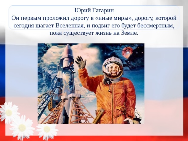 Юрий Гагарин  Он первым проложил дорогу в «иные миры», дорогу, которой сегодня шагает Вселенная, и подвиг его будет бессмертным, пока существует жизнь на Земле.   
