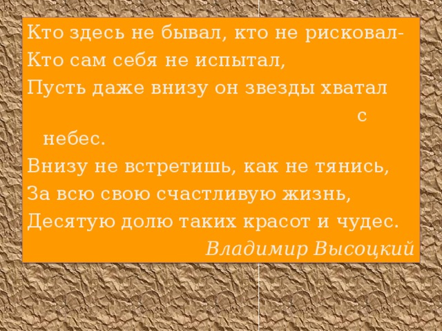 Кто здес ь не бывал, кто не рисковал- Кто сам себя не испытал, Пусть даже внизу он звезды хватал  с небес. Внизу не встретиш ь , как не тянис ь , За всю свою счастливую жизнь, Десятую долю таких красот и чудес. Владимир Высоцкий 