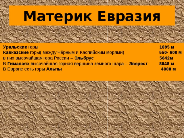 Материк Евразия  Уральские горы 1895 м  Кавказские горы( между Чёрным и Каспийским морями) 550- 600 м  в них высочайшая гора России – Эльбрус  5642м  В Гималаях высочайшая горная вершина земного шара – Эверест  8848 м  В Европе есть горы Альпы  4808 м  