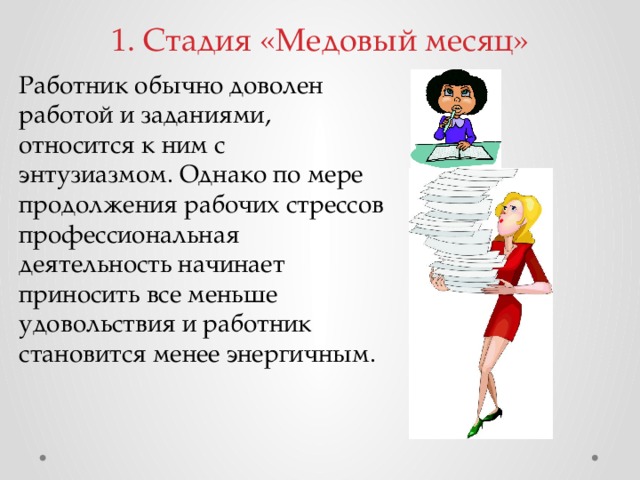 1. Стадия «Медовый месяц»   Работник обычно доволен работой и заданиями, относится к ним с энтузиазмом. Однако по мере продолжения рабочих стрессов профессиональная деятельность начинает приносить все меньше удовольствия и работник становится менее энергичным.