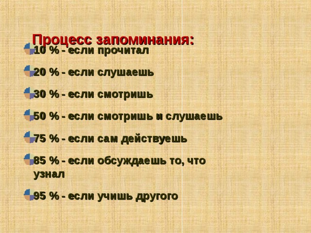  Процесс запоминания:   10 % - если прочитал 20 % - если слушаешь 30 % - если смотришь 50 % - если смотришь и слушаешь 75 % - если сам действуешь 85 % - если обсуждаешь то, что узнал 95 % - если учишь другого  