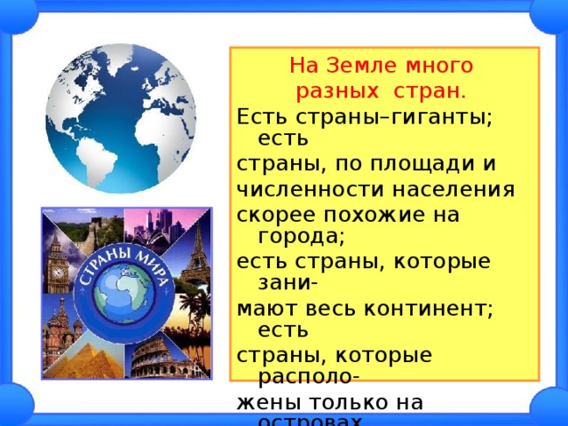 На Земле много разных стран.  Есть страны–гиганты; есть страны, по площади и численности населения скорее похожие на города; есть страны, которые зани- мают весь континент; есть страны, которые располо- жены только на островах. Каждая страна уникальна и неповторима! 