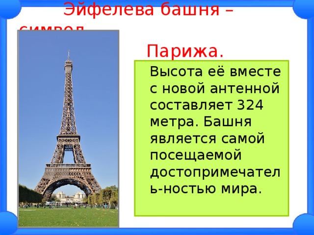  Эйфелева башня – символ  Парижа.  Высота её вместе с новой антенной составляет 324 метра. Башня является самой посещаемой достопримечатель-ностью мира. 